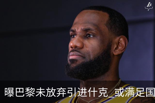 曝巴黎未放弃引进什克 或满足国米7000万欧要求