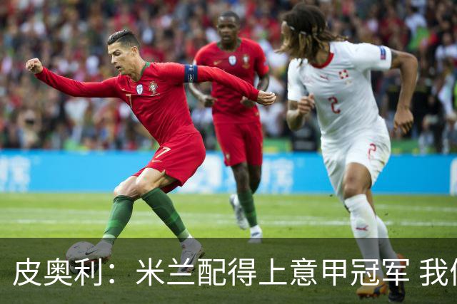 皮奥利：米兰配得上意甲冠军 我们比国米更稳定